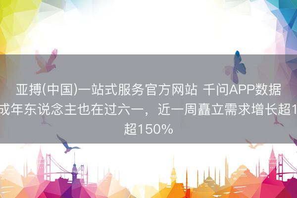 亚搏(中国)一站式服务官方网站 千问APP数据表露成年东说念主也在过六一，近一周矗立需求增长超150%