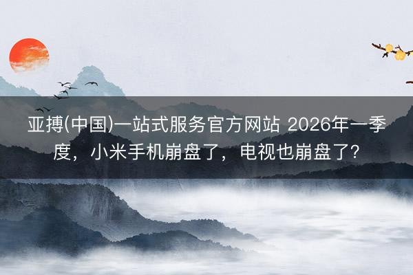 亚搏(中国)一站式服务官方网站 2026年一季度，小米手机崩盘了，电视也崩盘了？