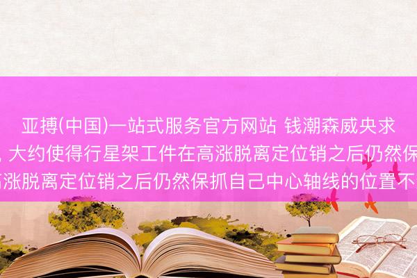 亚搏(中国)一站式服务官方网站 钱潮森威央求行星架外详尽检具专利， 大约使得行星架工件在高涨脱离定位销之后仍然保抓自己中心轴线的位置不变
