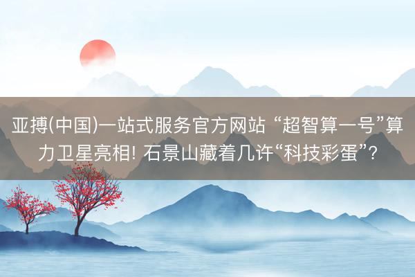 亚搏(中国)一站式服务官方网站 “超智算一号”算力卫星亮相! 石景山藏着几许“科技彩蛋”?