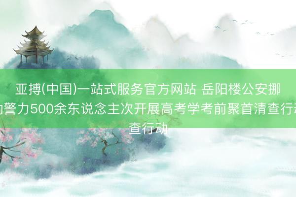 亚搏(中国)一站式服务官方网站 岳阳楼公安挪动警力500余东说念主次开展高考学考前聚首清查行动