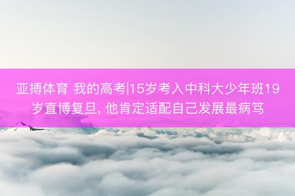 亚搏体育 我的高考|15岁考入中科大少年班19岁直博复旦， 他肯定适配自己发展最病笃