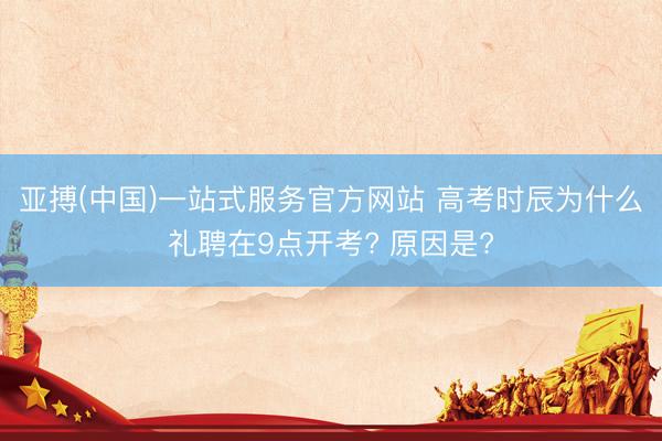 亚搏(中国)一站式服务官方网站 高考时辰为什么礼聘在9点开考? 原因是?