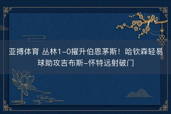 亚搏体育 丛林1-0擢升伯恩茅斯！哈钦森轻易球助攻吉布斯-怀特远射破门