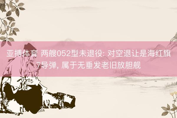 亚搏体育 两艘052型未退役: 对空退让是海红旗7导弹, 属于无垂发老旧放胆舰