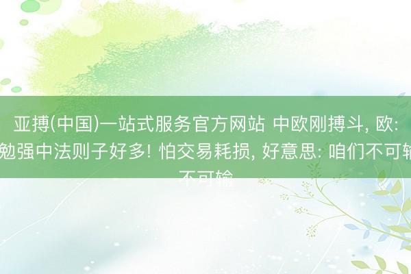 亚搏(中国)一站式服务官方网站 中欧刚搏斗， 欧: 勉强中法则子好多! 怕交易耗损， 好意思: 咱们不可输