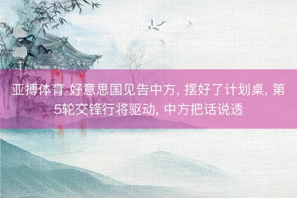 亚搏体育 好意思国见告中方, 摆好了计划桌, 第5轮交锋行将驱动, 中方把话说透