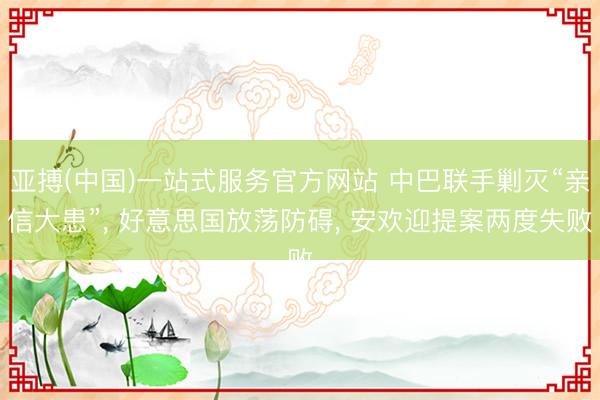 亚搏(中国)一站式服务官方网站 中巴联手剿灭“亲信大患”, 好意思国放荡防碍, 安欢迎提案两度失败