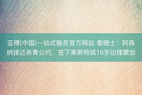亚搏(中国)一站式服务官方网站 泰晤士：阿森纳接近杀青公约，签下莱斯特城16岁边锋蒙加
