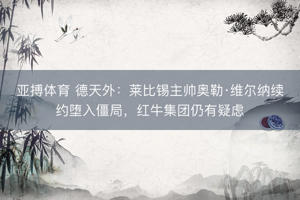 亚搏体育 德天外:莱比锡主帅奥勒·维尔纳续约堕入僵局,红牛集团仍有疑虑