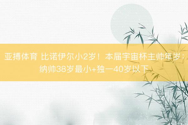 亚搏体育 比诺伊尔小2岁！本届宇宙杯主帅年岁：纳帅38岁最小+独一40岁以下