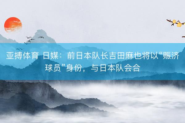 亚搏体育 日媒：前日本队长吉田麻也将以“赈济球员”身份，与日本队会合