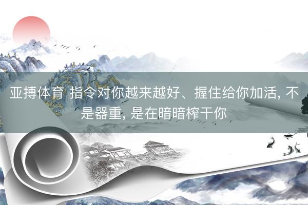 亚搏体育 指令对你越来越好、握住给你加活， 不是器重， 是在暗暗榨干你