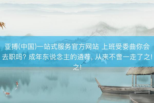 亚搏(中国)一站式服务官方网站 上班受委曲你会去职吗? 成年东说念主的遴荐， 从来不啻一走了之!