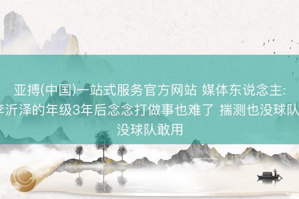 亚搏(中国)一站式服务官方网站 媒体东说念主: 以李沂泽的年级3年后念念打做事也难了 揣测也没球队敢用