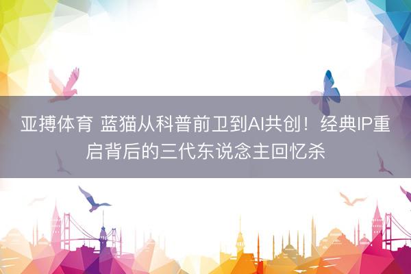 亚搏体育 蓝猫从科普前卫到AI共创！经典IP重启背后的三代东说念主回忆杀