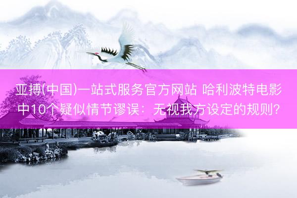 亚搏(中国)一站式服务官方网站 哈利波特电影中10个疑似情节谬误：无视我方设定的规则？