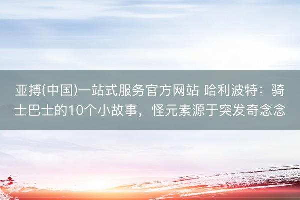 亚搏(中国)一站式服务官方网站 哈利波特：骑士巴士的10个小故事，怪元素源于突发奇念念