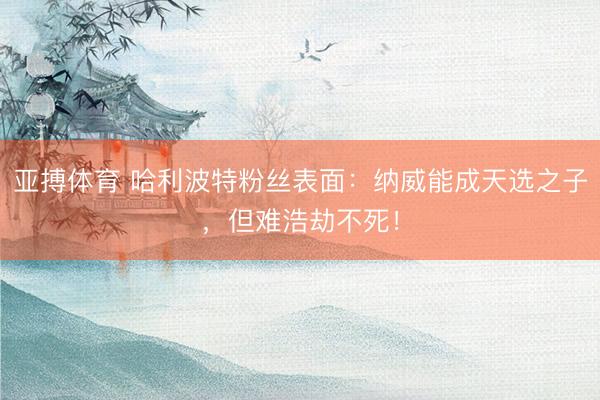 亚搏体育 哈利波特粉丝表面：纳威能成天选之子，但难浩劫不死！