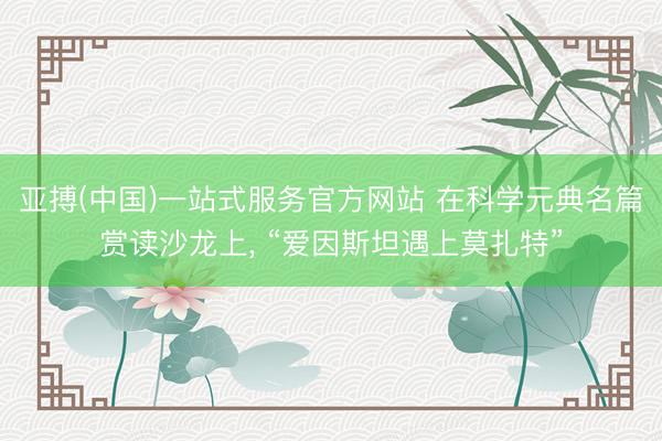 亚搏(中国)一站式服务官方网站 在科学元典名篇赏读沙龙上， “爱因斯坦遇上莫扎特”