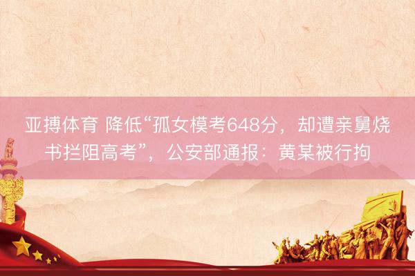 亚搏体育 降低“孤女模考648分，却遭亲舅烧书拦阻高考”，公安部通报：黄某被行拘