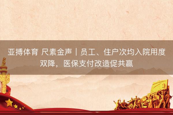 亚搏体育 尺素金声｜员工、住户次均入院用度双降，医保支付改造促共赢