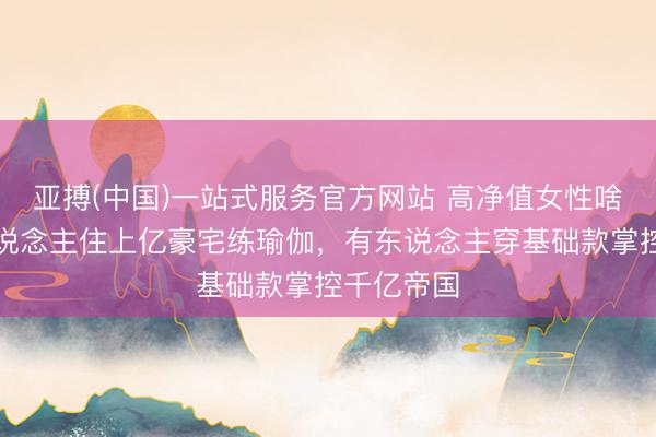 亚搏(中国)一站式服务官方网站 高净值女性啥样？有东说念主住上亿豪宅练瑜伽，有东说念主穿基础款掌控千亿帝国