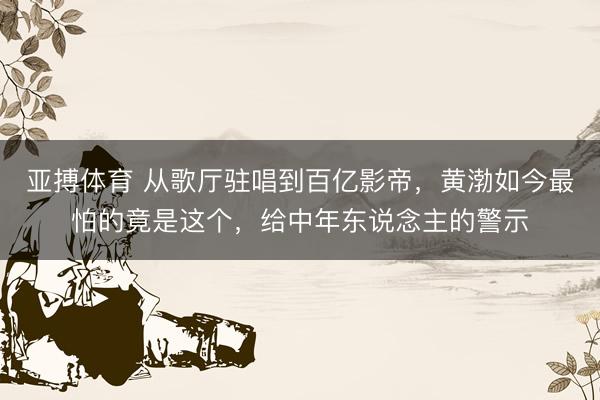 亚搏体育 从歌厅驻唱到百亿影帝，黄渤如今最怕的竟是这个，给中年东说念主的警示