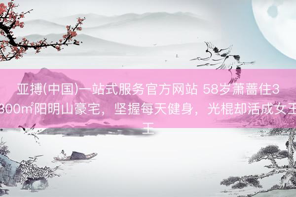 亚搏(中国)一站式服务官方网站 58岁萧蔷住3300㎡阳明山豪宅，坚握每天健身，光棍却活成女王