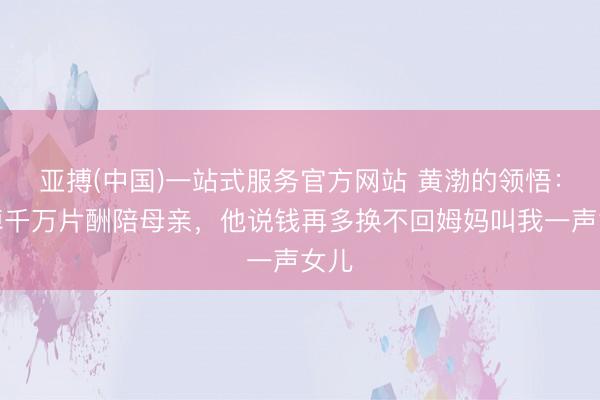 亚搏(中国)一站式服务官方网站 黄渤的领悟：推掉千万片酬陪母亲，他说钱再多换不回姆妈叫我一声女儿