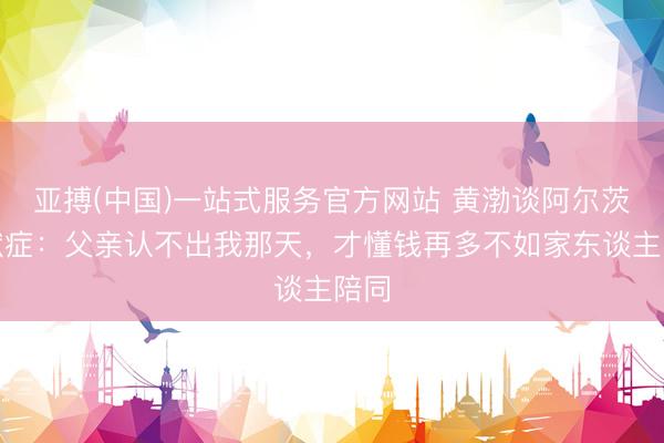 亚搏(中国)一站式服务官方网站 黄渤谈阿尔茨海默症：父亲认不出我那天，才懂钱再多不如家东谈主陪同