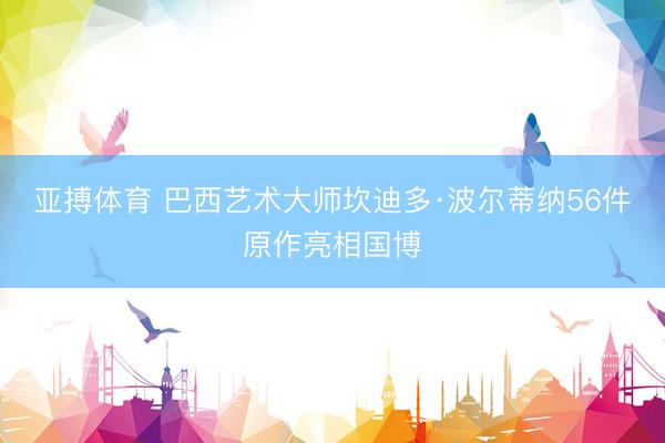 亚搏体育 巴西艺术大师坎迪多·波尔蒂纳56件原作亮相国博