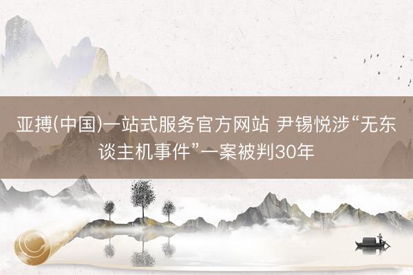 亚搏(中国)一站式服务官方网站 尹锡悦涉“无东谈主机事件”一案被判30年