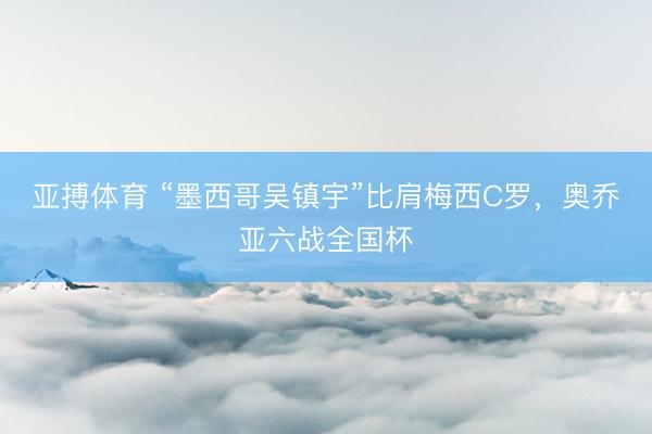 亚搏体育 “墨西哥吴镇宇”比肩梅西C罗,奥乔亚六战全国杯
