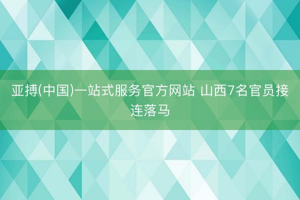 亚搏(中国)一站式服务官方网站 山西7名官员接连落马