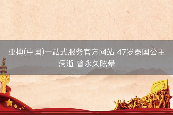 亚搏(中国)一站式服务官方网站 47岁泰国公主病逝 曾永久眩晕