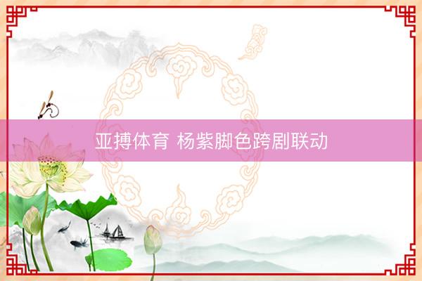 亚搏体育 杨紫脚色跨剧联动