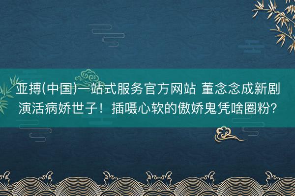 亚搏(中国)一站式服务官方网站 董念念成新剧演活病娇世子！插嗫心软的傲娇鬼凭啥圈粉？