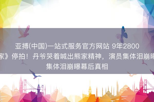 亚搏(中国)一站式服务官方网站 9年2800集《爱回家》停拍！丹爷哭着喊出熊家精神，演员集体泪崩曝幕后真相