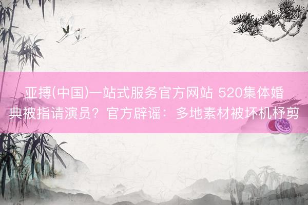 亚搏(中国)一站式服务官方网站 520集体婚典被指请演员?官方辟谣:多地素材被坏机杼剪