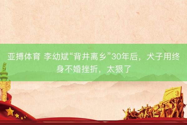 亚搏体育 李幼斌“背井离乡”30年后，犬子用终身不婚挫折，太狠了