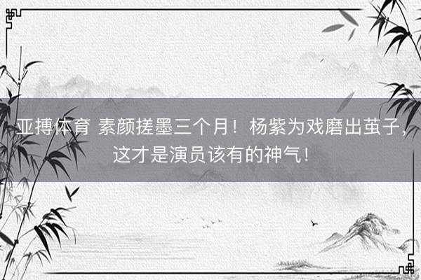 亚搏体育 素颜搓墨三个月！杨紫为戏磨出茧子，这才是演员该有的神气！