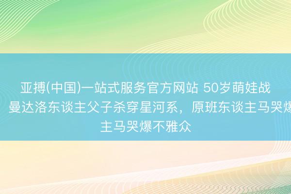 亚搏(中国)一站式服务官方网站 50岁萌娃战力爆表！曼达洛东谈主父子杀穿星河系，原班东谈主马哭爆不雅众