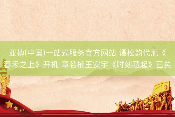 亚搏(中国)一站式服务官方网站 谭松韵代旭《春禾之上》开机 章若楠王安宇《时刻藏起》已矣