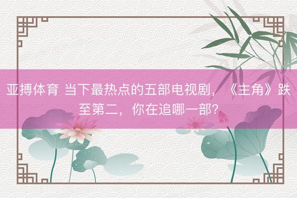 亚搏体育 当下最热点的五部电视剧，《主角》跌至第二，你在追哪一部？