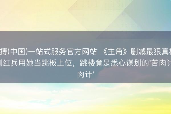亚搏(中国)一站式服务官方网站 《主角》删减最狠真相：刘红兵用她当跳板上位，跳楼竟是悉心谋划的'苦肉计'