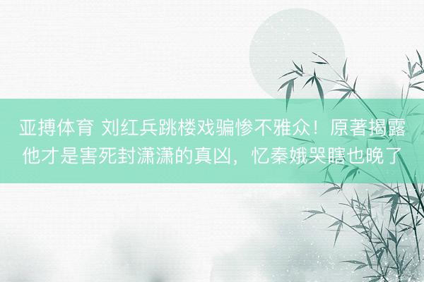 亚搏体育 刘红兵跳楼戏骗惨不雅众！原著揭露他才是害死封潇潇的真凶，忆秦娥哭瞎也晚了