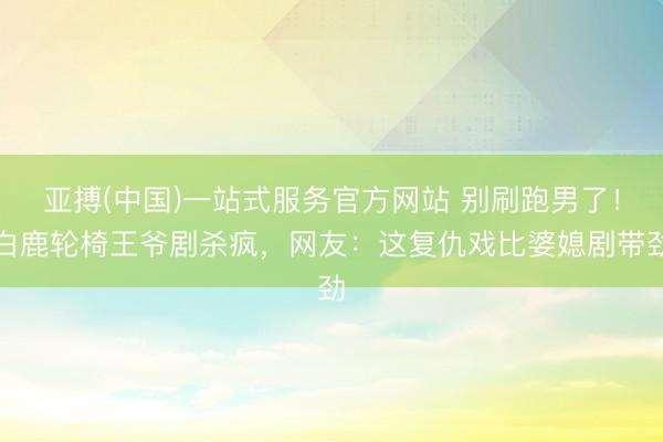亚搏(中国)一站式服务官方网站 别刷跑男了！白鹿轮椅王爷剧杀疯，网友：这复仇戏比婆媳剧带劲