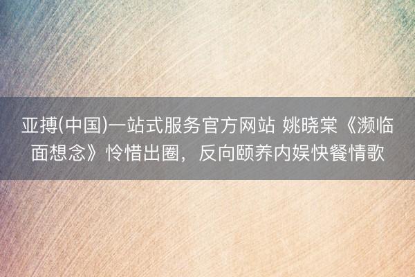 亚搏(中国)一站式服务官方网站 姚晓棠《濒临面想念》怜惜出圈，反向颐养内娱快餐情歌