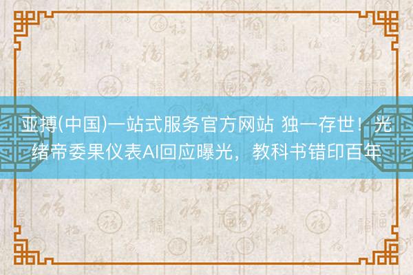 亚搏(中国)一站式服务官方网站 独一存世!光绪帝委果仪表AI回应曝光,教科书错印百年